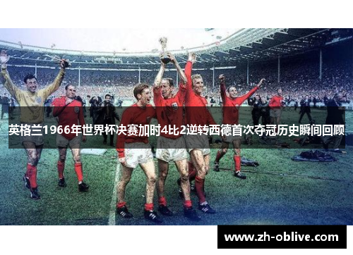 英格兰1966年世界杯决赛加时4比2逆转西德首次夺冠历史瞬间回顾