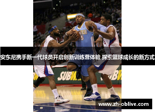安东尼携手新一代球员开启创新训练营体验 探索篮球成长的新方式