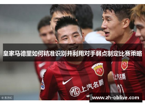 皇家马德里如何精准识别并利用对手弱点制定比赛策略