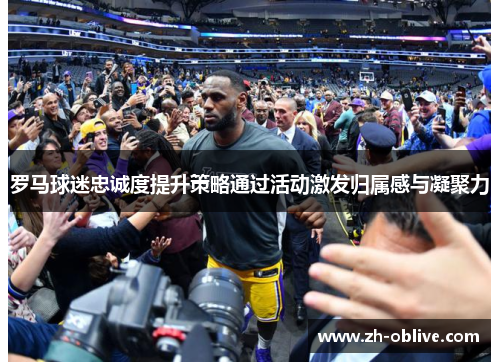 罗马球迷忠诚度提升策略通过活动激发归属感与凝聚力