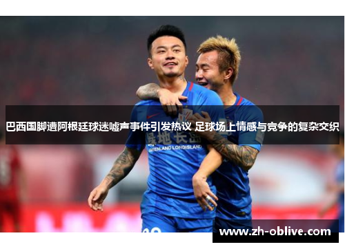 巴西国脚遭阿根廷球迷嘘声事件引发热议 足球场上情感与竞争的复杂交织
