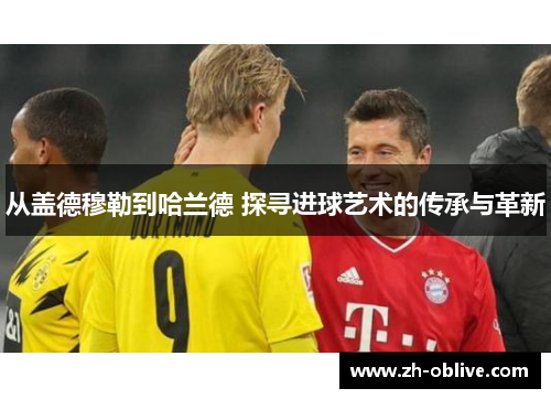 从盖德穆勒到哈兰德 探寻进球艺术的传承与革新