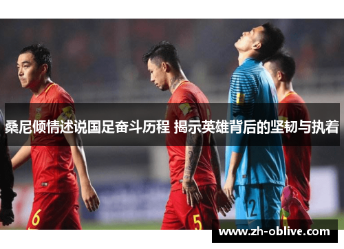桑尼倾情述说国足奋斗历程 揭示英雄背后的坚韧与执着