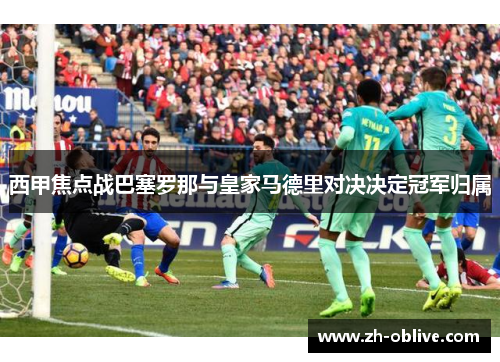 西甲焦点战巴塞罗那与皇家马德里对决决定冠军归属