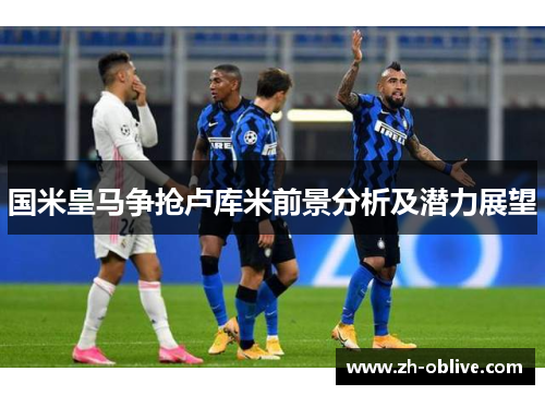 国米皇马争抢卢库米前景分析及潜力展望