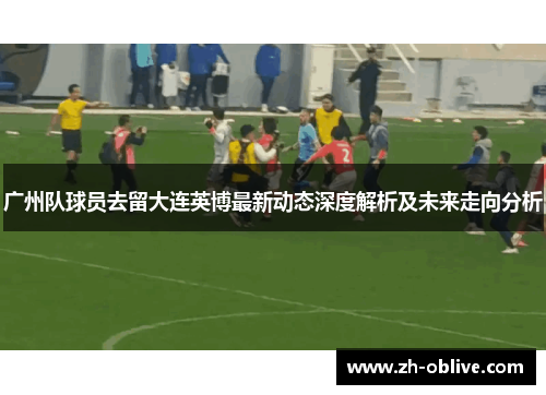 广州队球员去留大连英博最新动态深度解析及未来走向分析