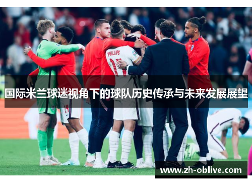 国际米兰球迷视角下的球队历史传承与未来发展展望
