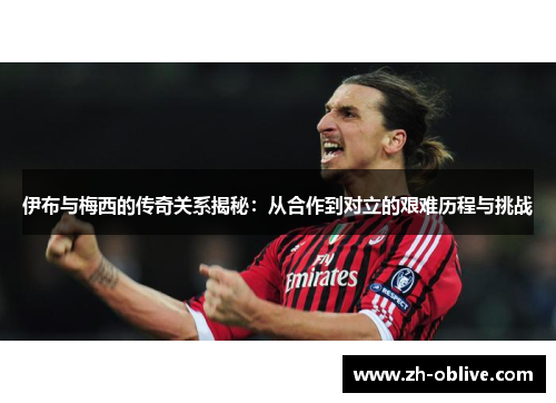 伊布与梅西的传奇关系揭秘：从合作到对立的艰难历程与挑战